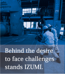Behind the desire to face challenges stands IZUMI. 